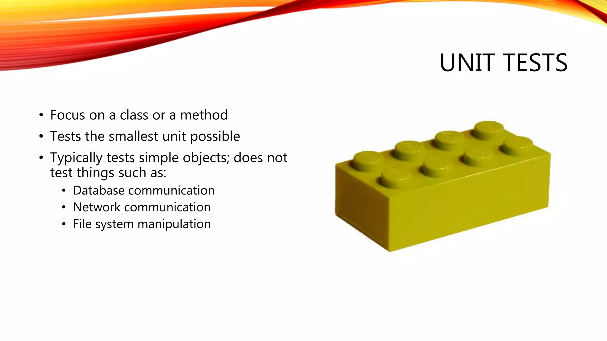 UNIT TESTS
• Focus on a class or a method
• Tests the smallest unit possible
• Typically tests simple objects; does not
test things such as:
• Database communication
• Network communication
• File system manipulation
 