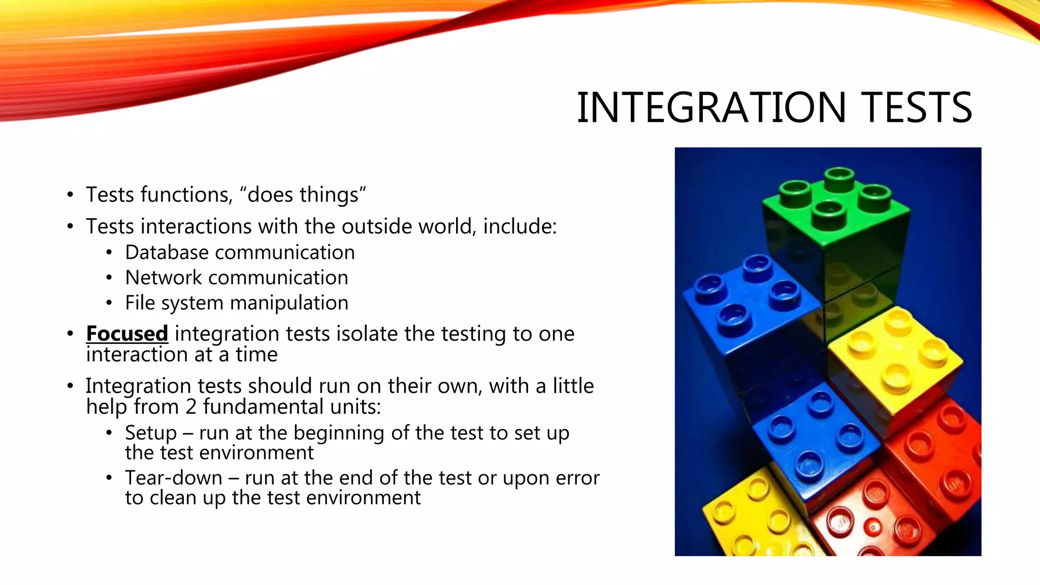 INTEGRATION TESTS
• Tests functions, “does things”
• Tests interactions with the outside world, include:
• Database communication
• Network communication
• File system manipulation
• Focused integration tests isolate the testing to one
interaction at a time
• Integration tests should run on their own, with a little
help from 2 fundamental units:
• Setup – run at the beginning of the test to set up
the test environment
• Tear-down – run at the end of the test or upon error
to clean up the test environment
 