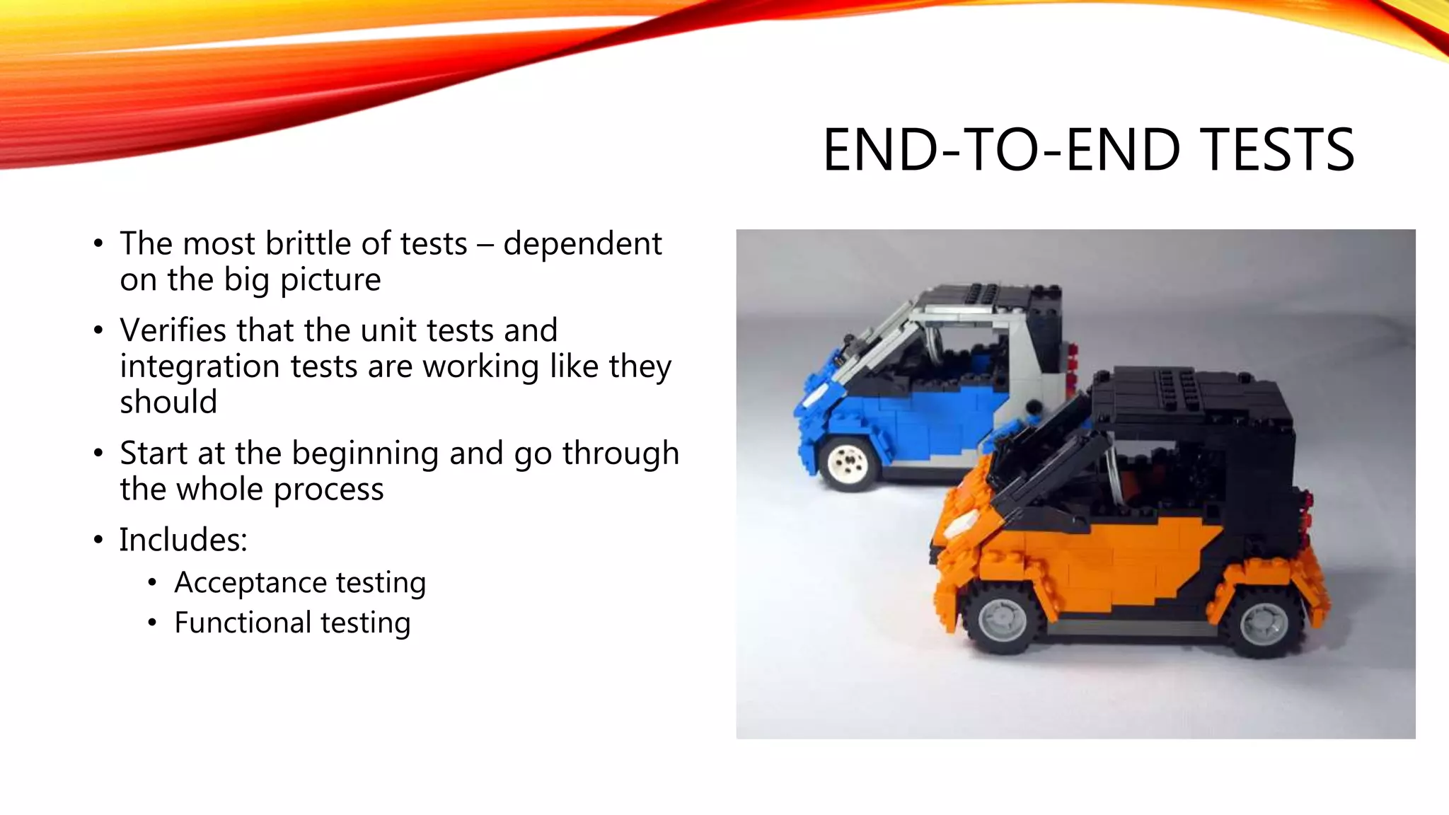 END-TO-END TESTS
• The most brittle of tests – dependent
on the big picture
• Verifies that the unit tests and
integration tests are working like they
should
• Start at the beginning and go through
the whole process
• Includes:
• Acceptance testing
• Functional testing
 
