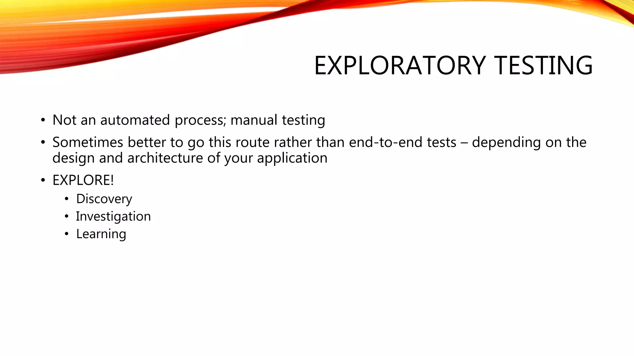 EXPLORATORY TESTING
• Not an automated process; manual testing
• Sometimes better to go this route rather than end-to-end tests – depending on the
design and architecture of your application
• EXPLORE!
• Discovery
• Investigation
• Learning
 