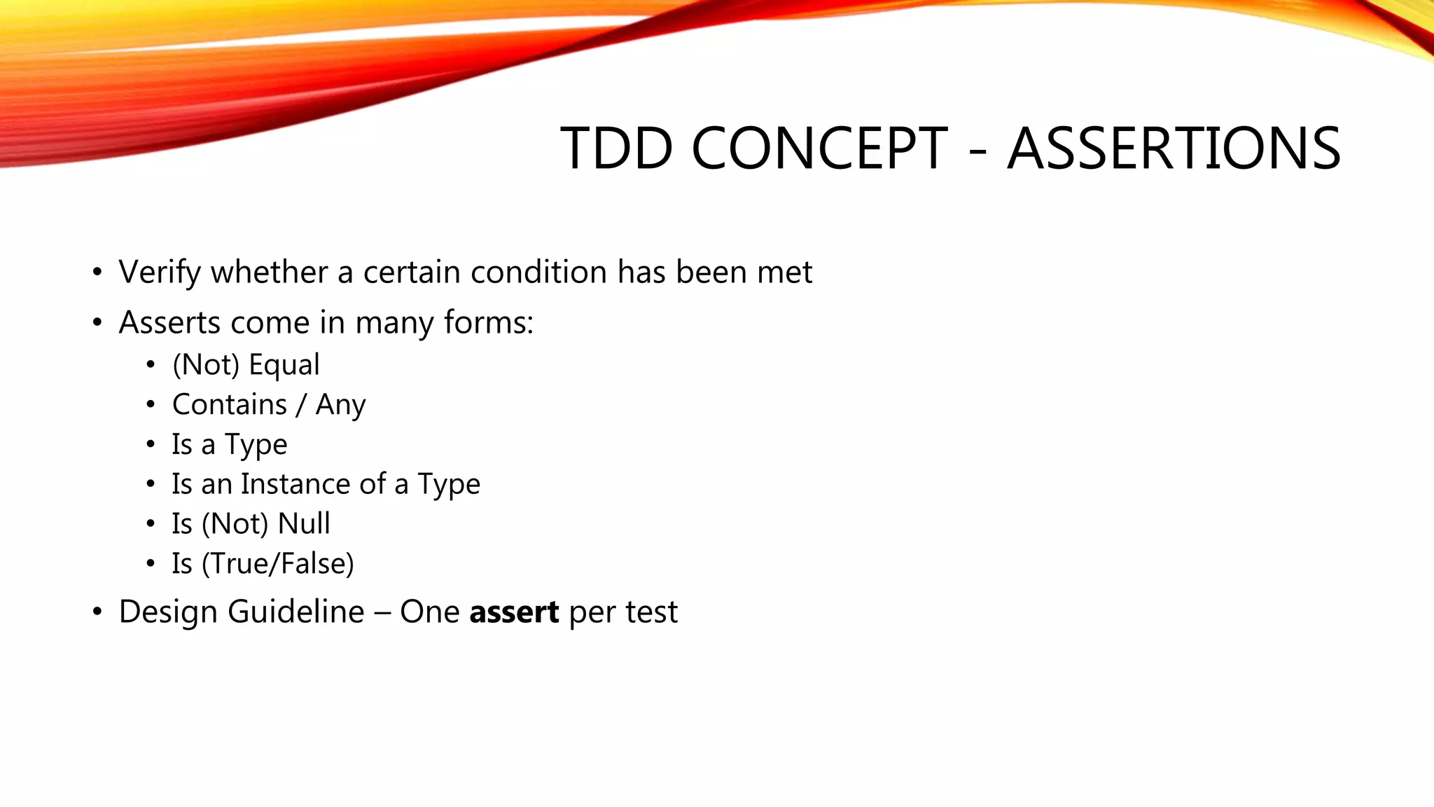 TDD CONCEPT - ASSERTIONS
• Verify whether a certain condition has been met
• Asserts come in many forms:
• (Not) Equal
• Contains / Any
• Is a Type
• Is an Instance of a Type
• Is (Not) Null
• Is (True/False)
• Design Guideline – One assert per test
 