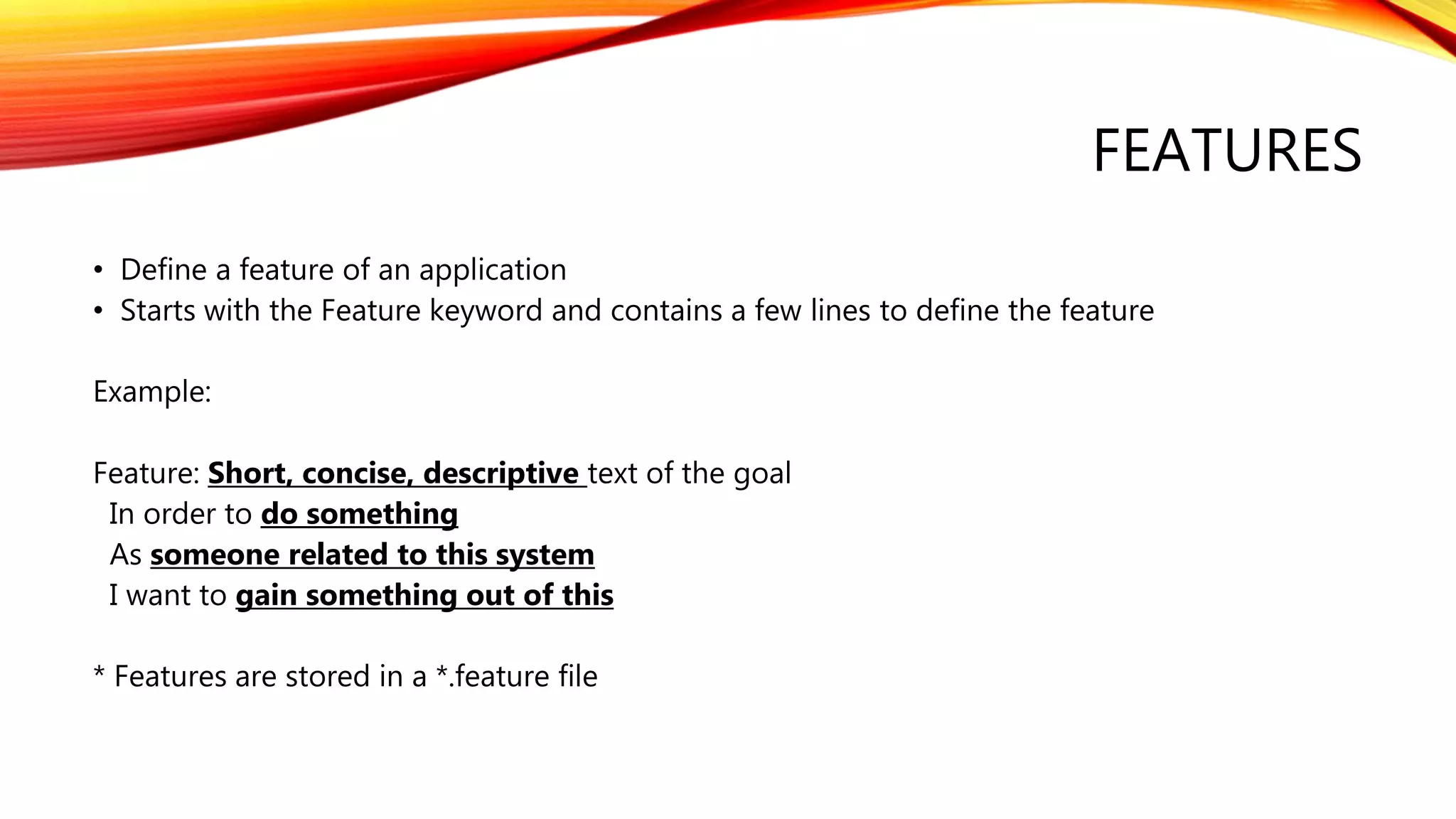 FEATURES
• Define a feature of an application
• Starts with the Feature keyword and contains a few lines to define the feature
Example:
Feature: Short, concise, descriptive text of the goal
In order to do something
As someone related to this system
I want to gain something out of this
* Features are stored in a *.feature file
 