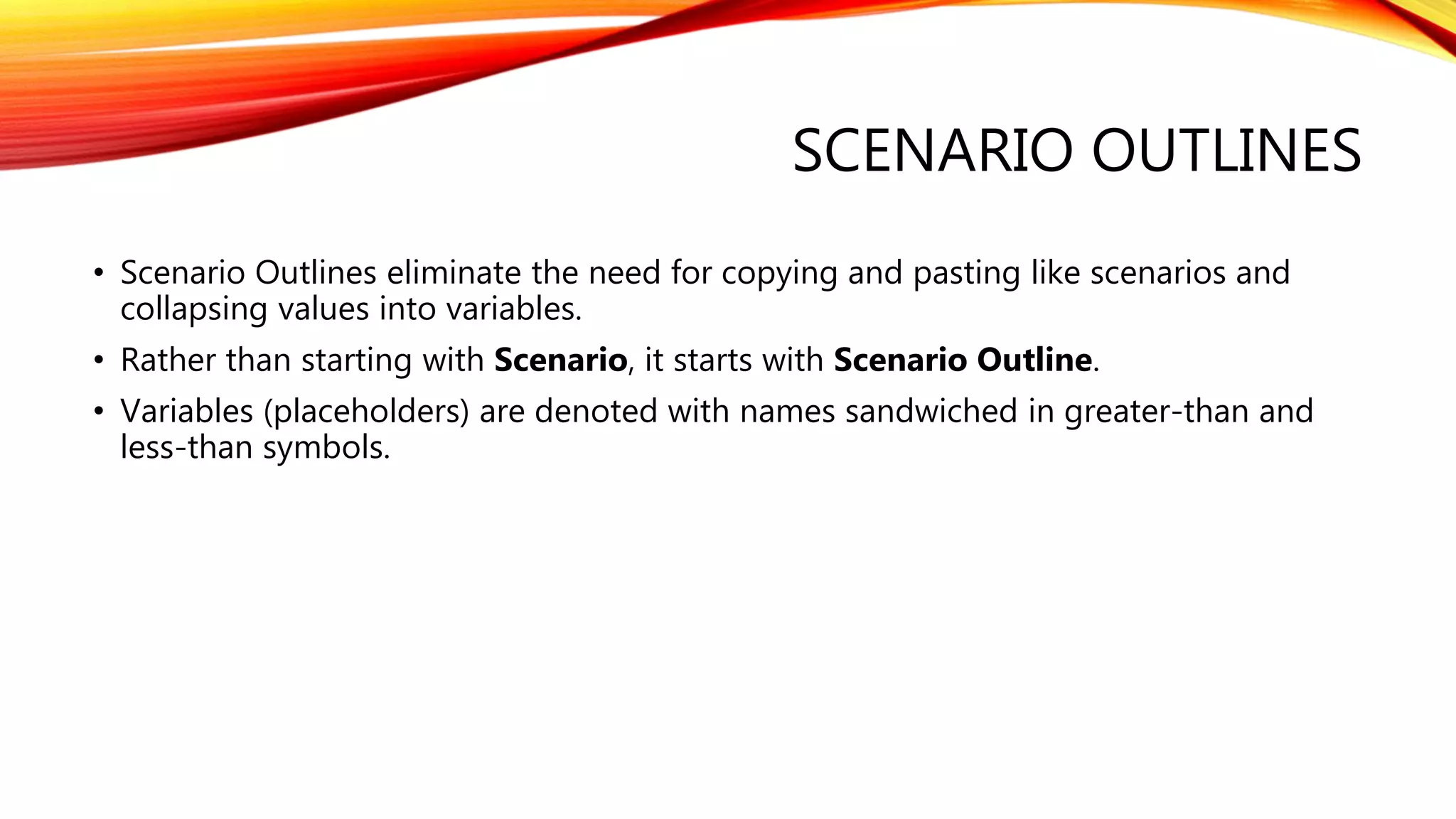 SCENARIO OUTLINES
• Scenario Outlines eliminate the need for copying and pasting like scenarios and
collapsing values into variables.
• Rather than starting with Scenario, it starts with Scenario Outline.
• Variables (placeholders) are denoted with names sandwiched in greater-than and
less-than symbols.
 