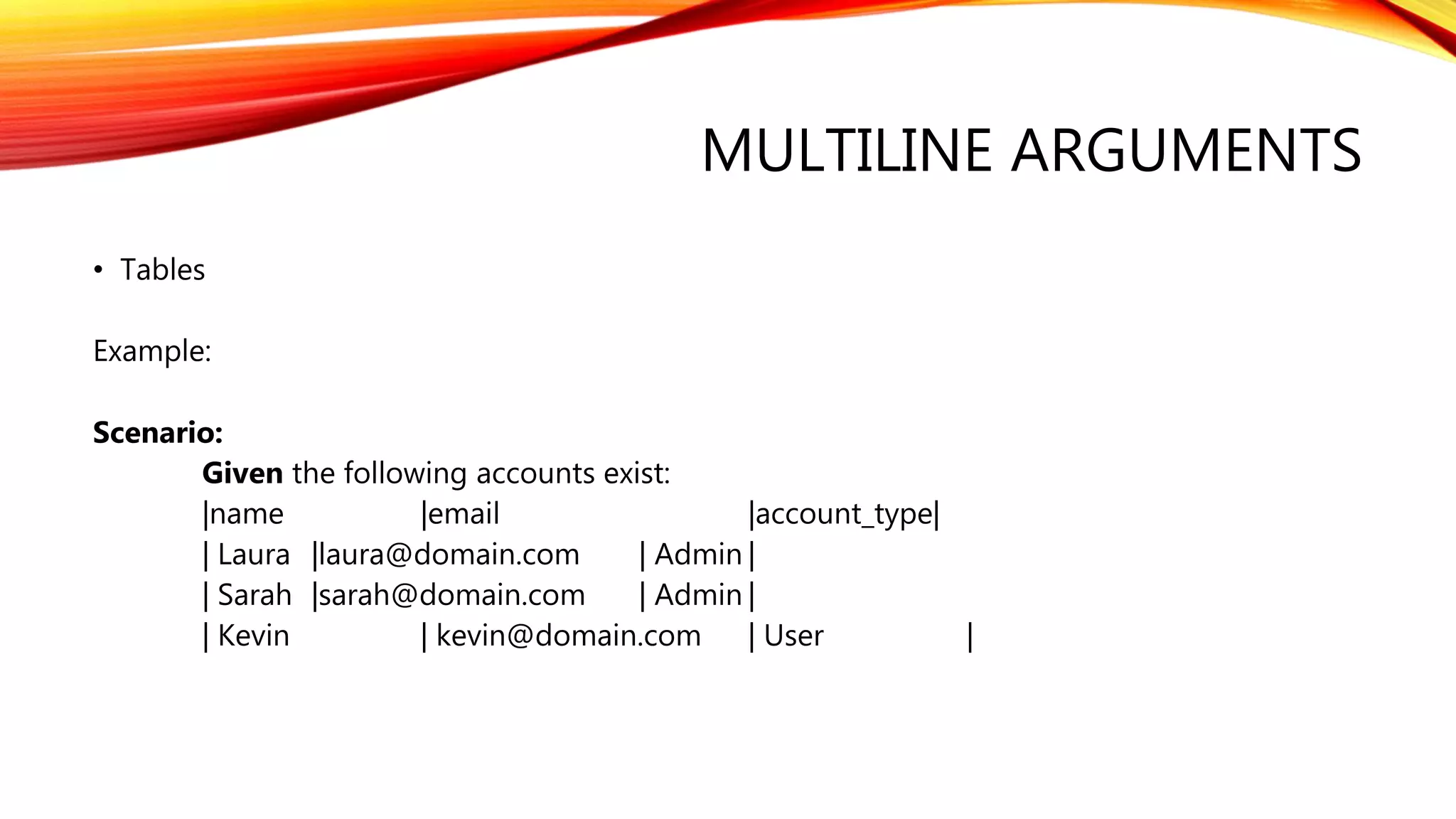 MULTILINE ARGUMENTS
• Tables
Example:
Scenario:
Given the following accounts exist:
|name |email |account_type|
| Laura |laura@domain.com | Admin |
| Sarah |sarah@domain.com | Admin |
| Kevin | kevin@domain.com | User |
 