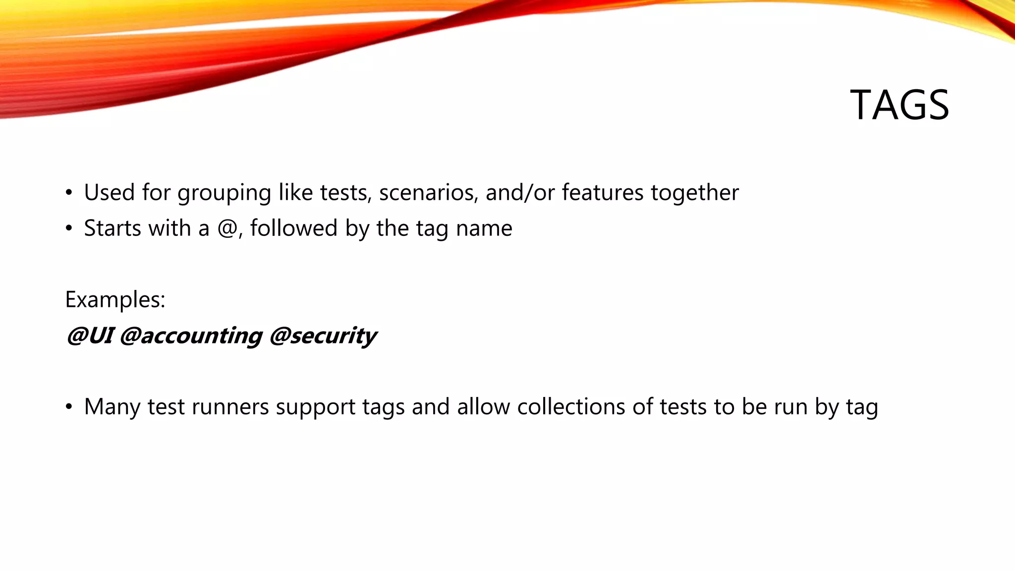 TAGS
• Used for grouping like tests, scenarios, and/or features together
• Starts with a @, followed by the tag name
Examples:
@UI @accounting @security
• Many test runners support tags and allow collections of tests to be run by tag
 
