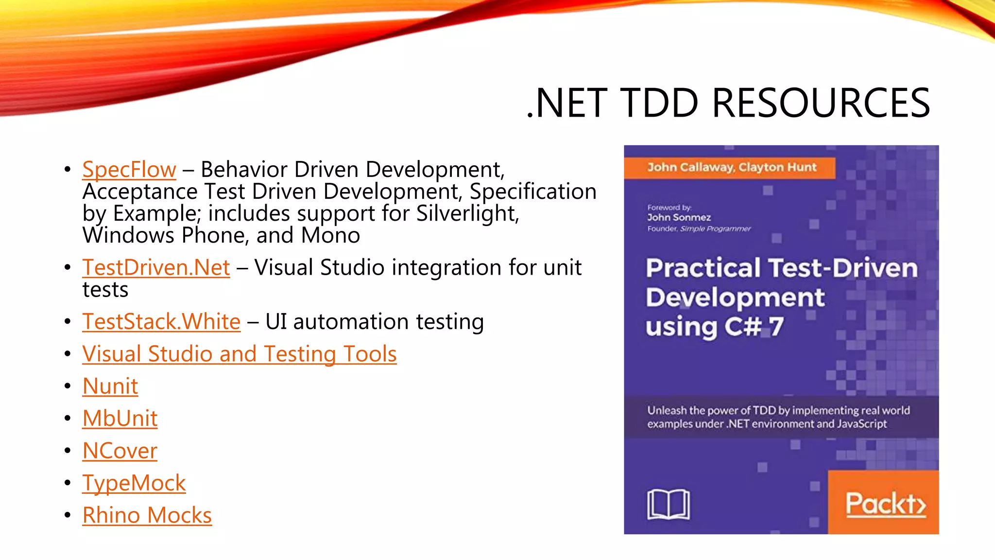 .NET TDD RESOURCES
• SpecFlow – Behavior Driven Development,
Acceptance Test Driven Development, Specification
by Example; includes support for Silverlight,
Windows Phone, and Mono
• TestDriven.Net – Visual Studio integration for unit
tests
• TestStack.White – UI automation testing
• Visual Studio and Testing Tools
• Nunit
• MbUnit
• NCover
• TypeMock
• Rhino Mocks
 