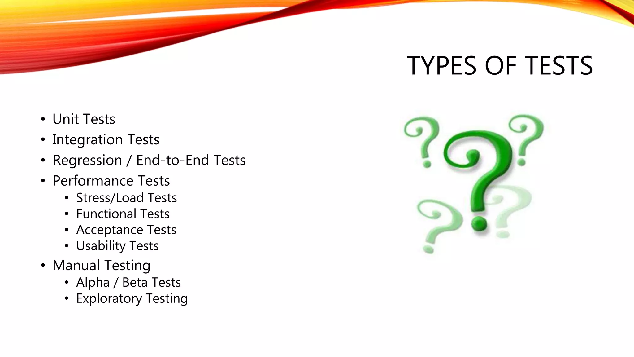 TYPES OF TESTS
• Unit Tests
• Integration Tests
• Regression / End-to-End Tests
• Performance Tests
• Stress/Load Tests
• Functional Tests
• Acceptance Tests
• Usability Tests
• Manual Testing
• Alpha / Beta Tests
• Exploratory Testing
 