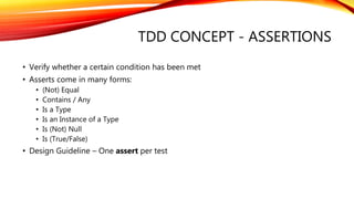 TDD CONCEPT - ASSERTIONS
• Verify whether a certain condition has been met
• Asserts come in many forms:
• (Not) Equal
• Contains / Any
• Is a Type
• Is an Instance of a Type
• Is (Not) Null
• Is (True/False)
• Design Guideline – One assert per test
 