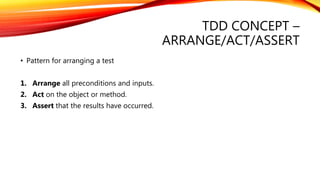 TDD CONCEPT –
ARRANGE/ACT/ASSERT
• Pattern for arranging a test
1. Arrange all preconditions and inputs.
2. Act on the object or method.
3. Assert that the results have occurred.
 