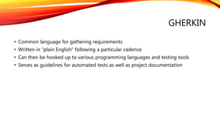 GHERKIN
• Common language for gathering requirements
• Written in “plain English” following a particular cadence
• Can then be hooked up to various programming languages and testing tools
• Serves as guidelines for automated tests as well as project documentation
 