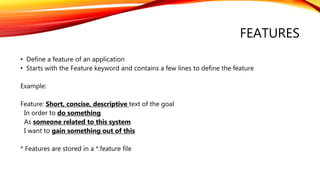 FEATURES
• Define a feature of an application
• Starts with the Feature keyword and contains a few lines to define the feature
Example:
Feature: Short, concise, descriptive text of the goal
In order to do something
As someone related to this system
I want to gain something out of this
* Features are stored in a *.feature file
 