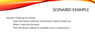 SCENARIO EXAMPLE
Scenario: Checking out a book
Given the library collection has the book I want to check out
When I check out the book
Then the library collection’s available count is reduced by 1
 
