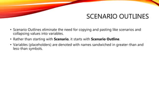 SCENARIO OUTLINES
• Scenario Outlines eliminate the need for copying and pasting like scenarios and
collapsing values into variables.
• Rather than starting with Scenario, it starts with Scenario Outline.
• Variables (placeholders) are denoted with names sandwiched in greater-than and
less-than symbols.
 