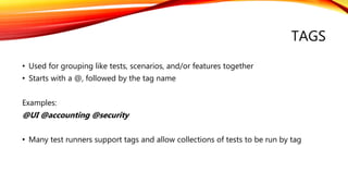 TAGS
• Used for grouping like tests, scenarios, and/or features together
• Starts with a @, followed by the tag name
Examples:
@UI @accounting @security
• Many test runners support tags and allow collections of tests to be run by tag
 