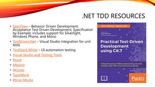 .NET TDD RESOURCES
• SpecFlow – Behavior Driven Development,
Acceptance Test Driven Development, Specification
by Example; includes support for Silverlight,
Windows Phone, and Mono
• TestDriven.Net – Visual Studio integration for unit
tests
• TestStack.White – UI automation testing
• Visual Studio and Testing Tools
• Nunit
• MbUnit
• NCover
• TypeMock
• Rhino Mocks
 
