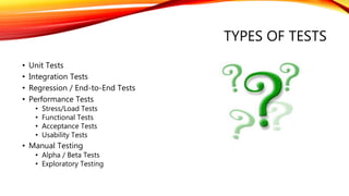 TYPES OF TESTS
• Unit Tests
• Integration Tests
• Regression / End-to-End Tests
• Performance Tests
• Stress/Load Tests
• Functional Tests
• Acceptance Tests
• Usability Tests
• Manual Testing
• Alpha / Beta Tests
• Exploratory Testing
 