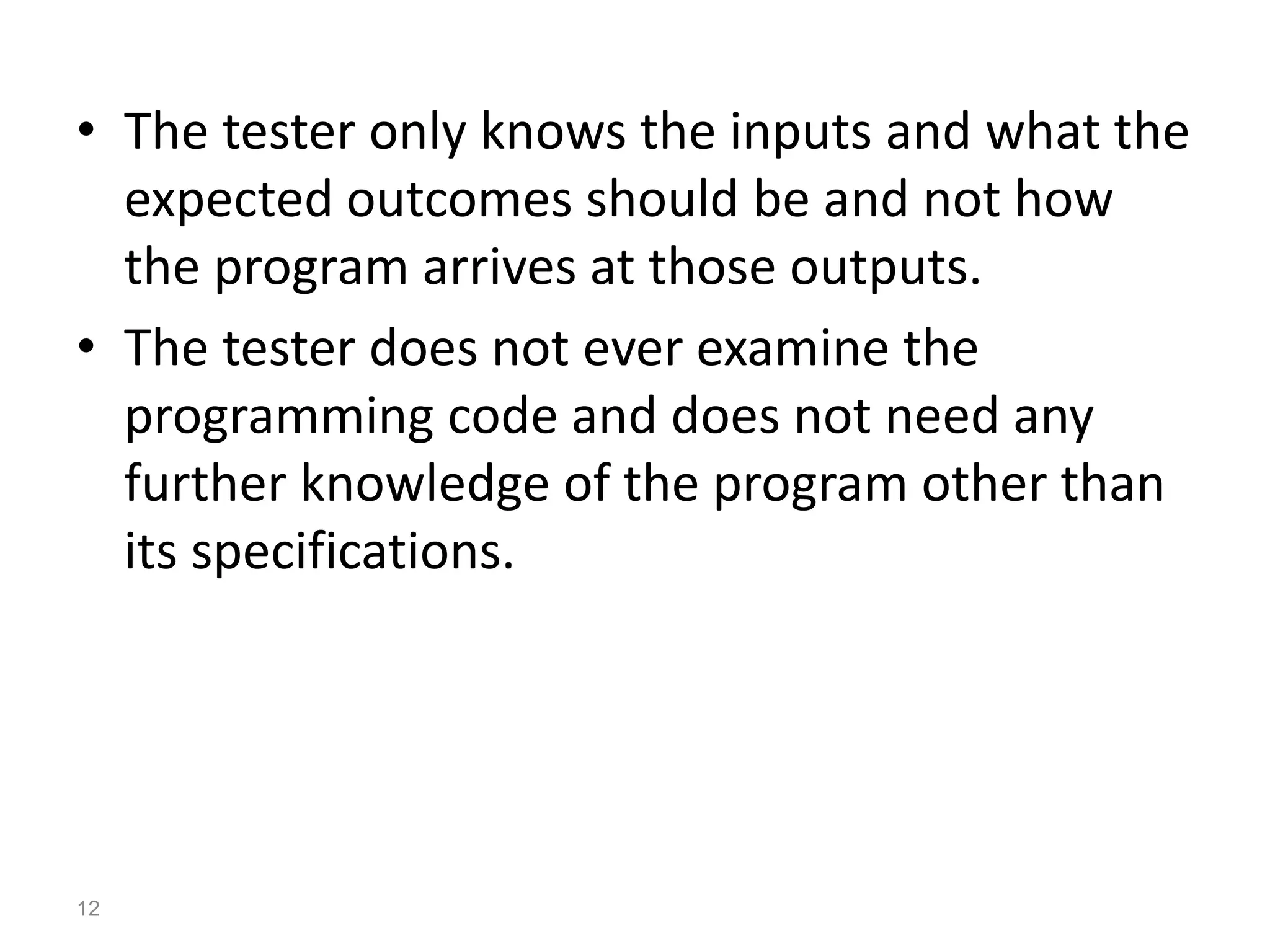 • The tester only knows the inputs and what the
expected outcomes should be and not how
the program arrives at those outputs.
• The tester does not ever examine the
programming code and does not need any
further knowledge of the program other than
its specifications.
12
 