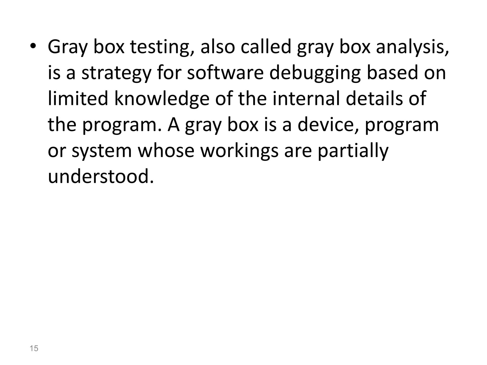 • Gray box testing, also called gray box analysis,
is a strategy for software debugging based on
limited knowledge of the internal details of
the program. A gray box is a device, program
or system whose workings are partially
understood.
15
 