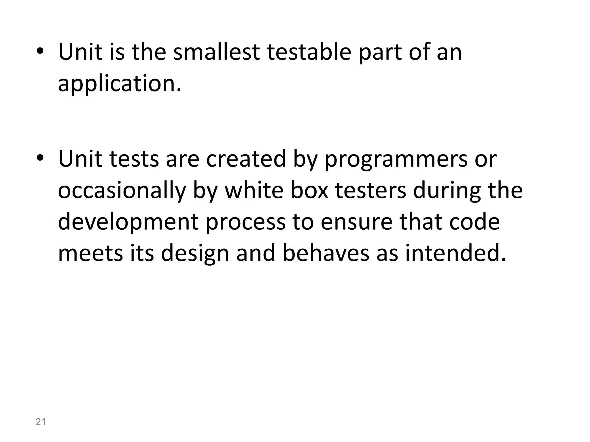 • Unit is the smallest testable part of an
application.
• Unit tests are created by programmers or
occasionally by white box testers during the
development process to ensure that code
meets its design and behaves as intended.
21
 