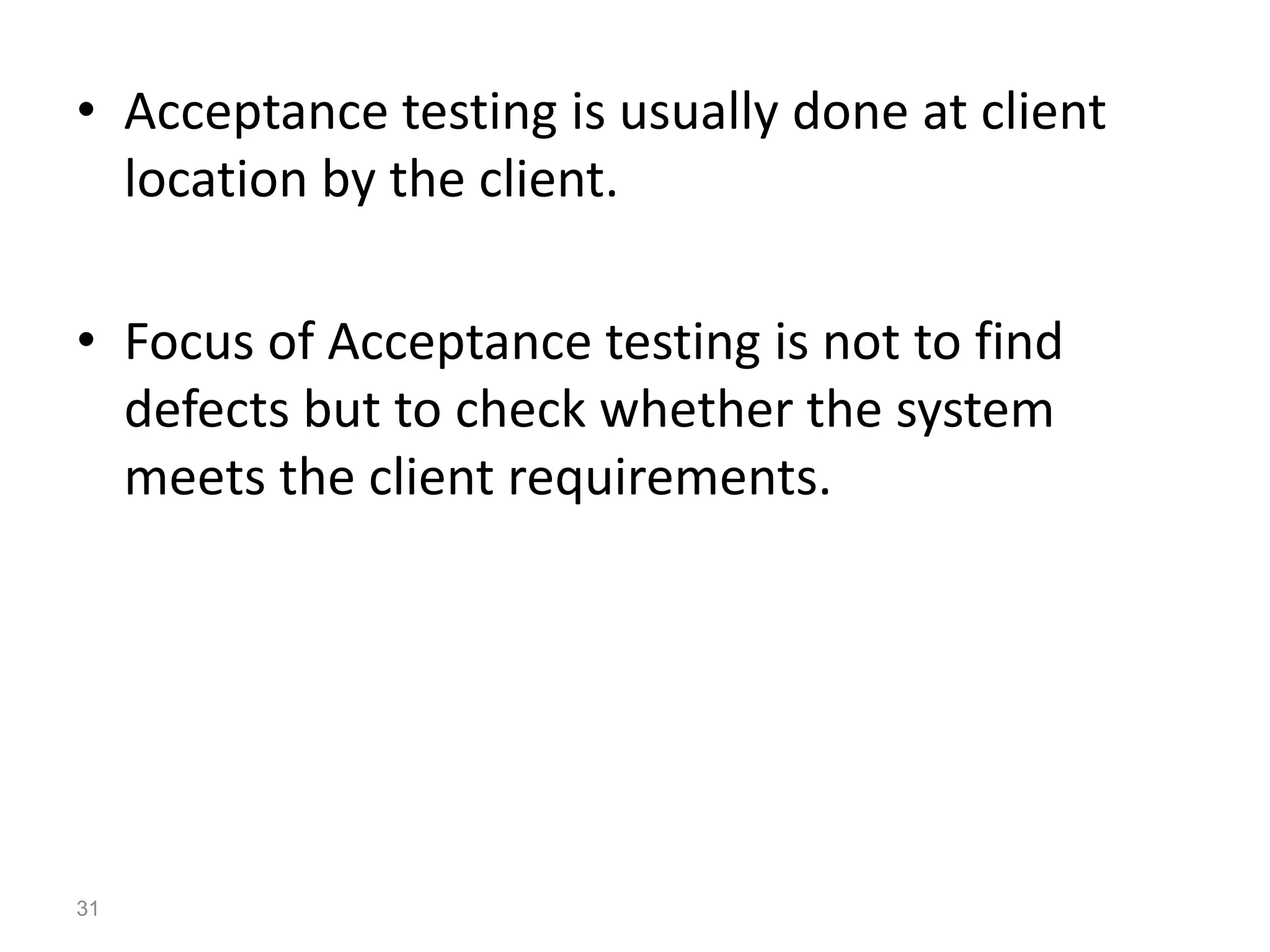 • Acceptance testing is usually done at client
location by the client.
• Focus of Acceptance testing is not to find
defects but to check whether the system
meets the client requirements.
31
 