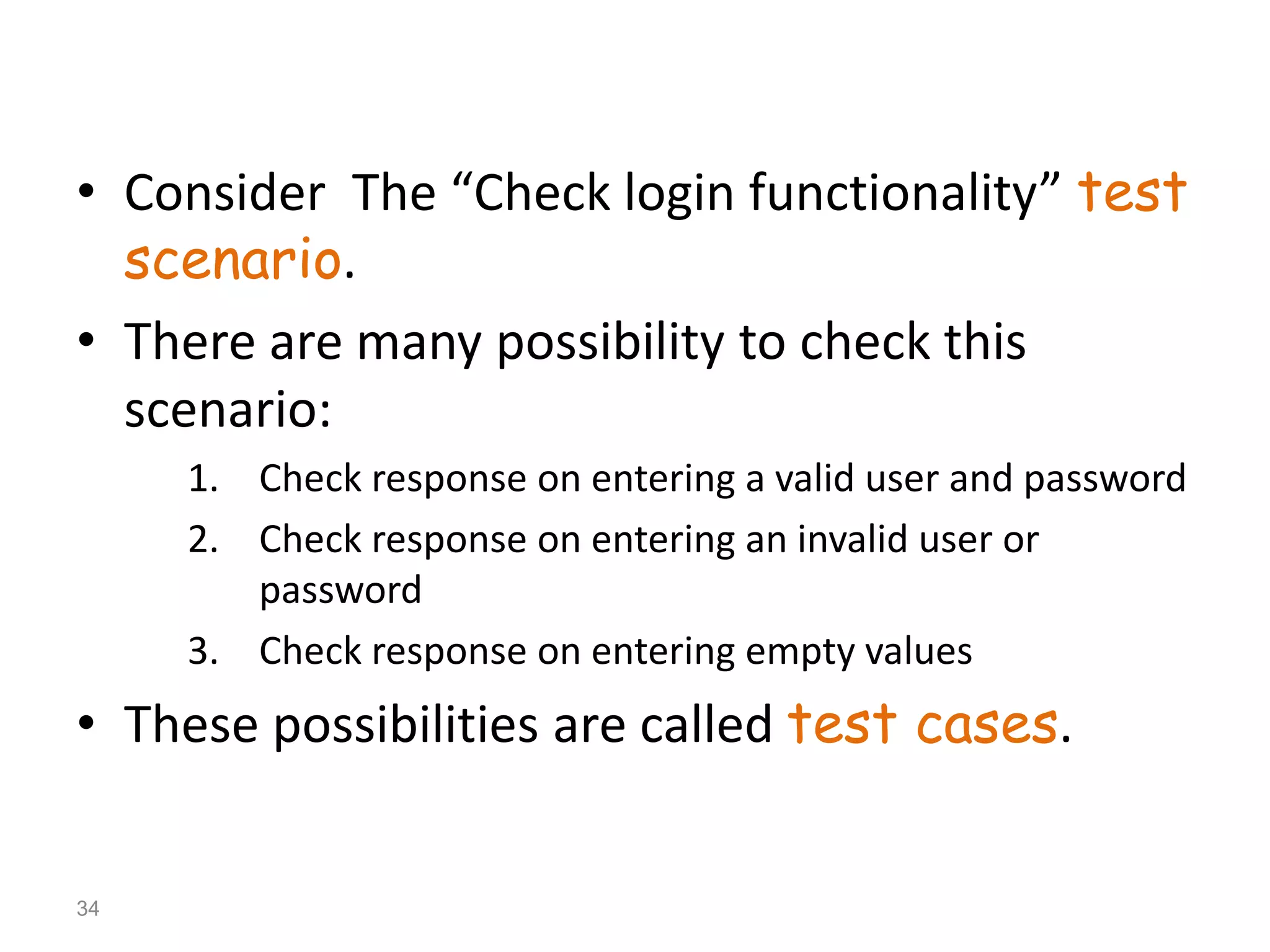 • Consider The “Check login functionality” test
scenario.
• There are many possibility to check this
scenario:
1. Check response on entering a valid user and password
2. Check response on entering an invalid user or
password
3. Check response on entering empty values
• These possibilities are called test cases.
34
 
