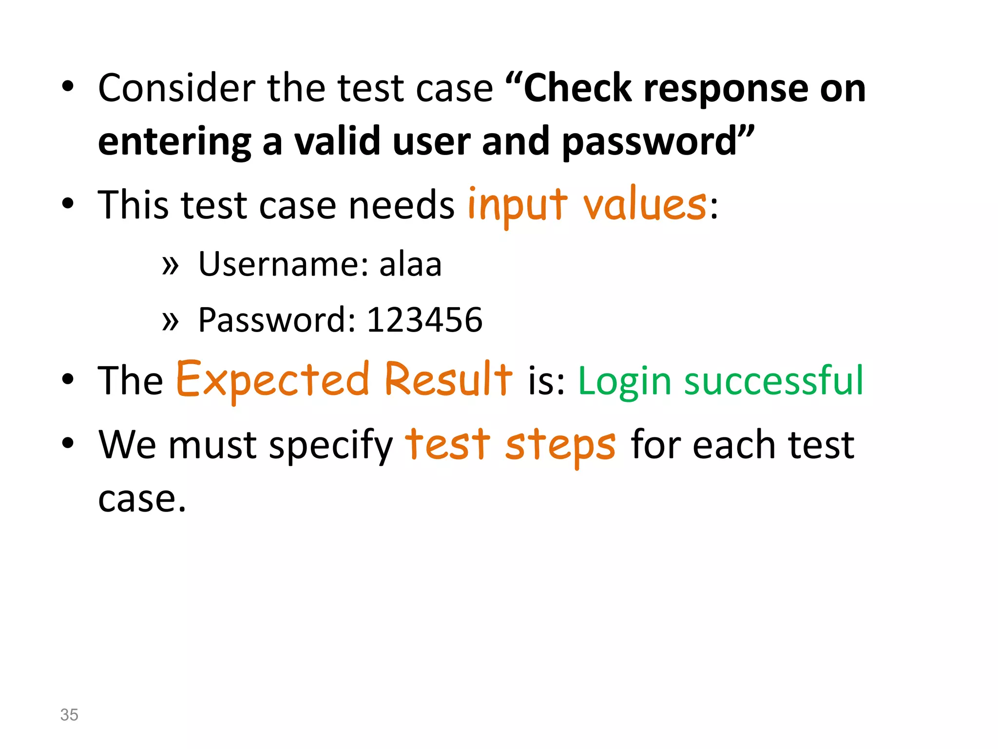 • Consider the test case “Check response on
entering a valid user and password”
• This test case needs input values:
» Username: alaa
» Password: 123456
• The Expected Result is: Login successful
• We must specify test steps for each test
case.
35
 