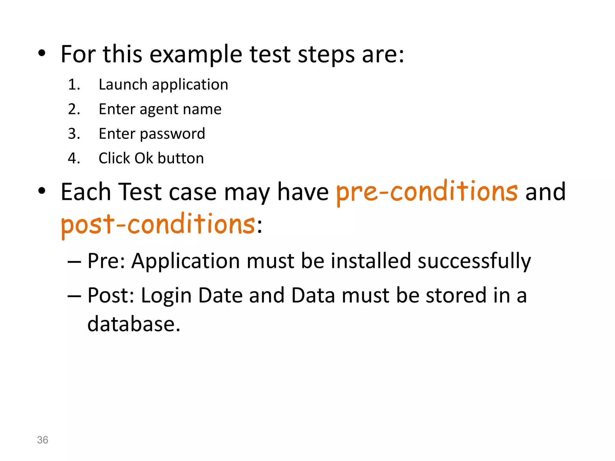 • For this example test steps are:
1. Launch application
2. Enter agent name
3. Enter password
4. Click Ok button
• Each Test case may have pre-conditions and
post-conditions:
– Pre: Application must be installed successfully
– Post: Login Date and Data must be stored in a
database.
36
 