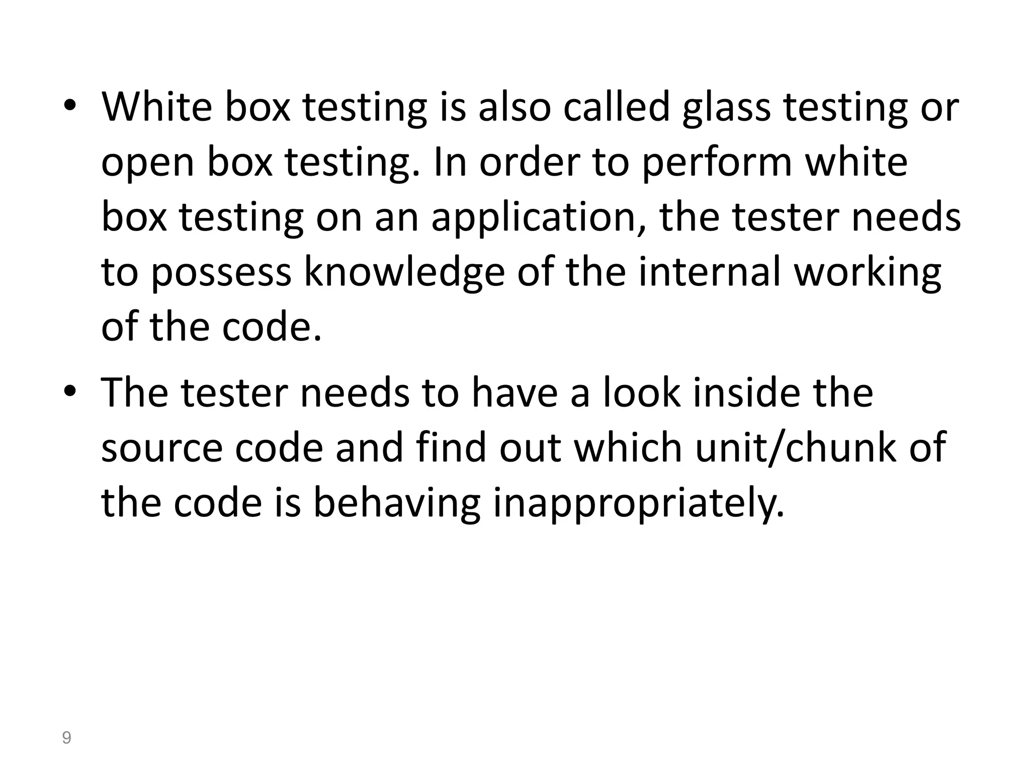 • White box testing is also called glass testing or
open box testing. In order to perform white
box testing on an application, the tester needs
to possess knowledge of the internal working
of the code.
• The tester needs to have a look inside the
source code and find out which unit/chunk of
the code is behaving inappropriately.
9
 