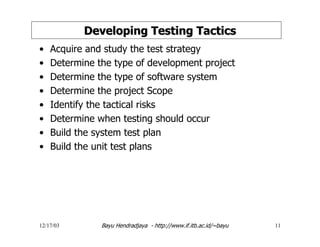 12/17/03 Bayu Hendradjaya - http://www.if.itb.ac.id/~bayu 11
Developing Testing TacticsDeveloping Testing Tactics
• Acquire and study the test strategy
• Determine the type of development project
• Determine the type of software system
• Determine the project Scope
• Identify the tactical risks
• Determine when testing should occur
• Build the system test plan
• Build the unit test plans
 