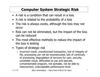 12/17/03 Bayu Hendradjaya - http://www.if.itb.ac.id/~bayu 7
Computer System Strategic RiskComputer System Strategic Risk
• A risk is a condition that can result in a loss
• A risk is related to the probability of a loss
• The risk is always exists, although the loss may not
occur
• Risk can not be eliminated, but the impact of the loss
can be reduced
• The most effective methods to reduce the impact of
the loss is testing
• Types of strategic risk
– Incorrect result, unauthorized transaction, lost of integrity of
file, processing can not be reconstructed, lost of continuity
of processing, degradation of services for user, security,
unreliable result, difficulties to use and operate,
unmaintainable program, not portable, not be able to
interconnect, unacceptable performance level
 
