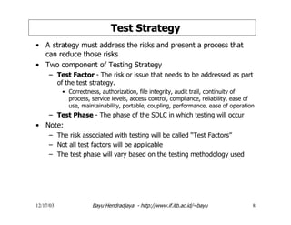 12/17/03 Bayu Hendradjaya - http://www.if.itb.ac.id/~bayu 8
Test StrategyTest Strategy
• A strategy must address the risks and present a process that
can reduce those risks
• Two component of Testing Strategy
–– Test FactorTest Factor - The risk or issue that needs to be addressed as part
of the test strategy.
• Correctness, authorization, file integrity, audit trail, continuity of
process, service levels, access control, compliance, reliability, ease of
use, maintainability, portable, coupling, performance, ease of operation
–– Test PhaseTest Phase - The phase of the SDLC in which testing will occur
• Note:
– The risk associated with testing will be called “Test Factors”
– Not all test factors will be applicable
– The test phase will vary based on the testing methodology used
 