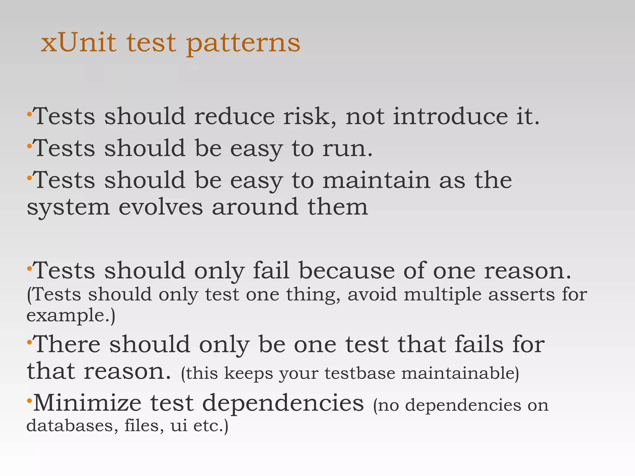 xUnit test patterns Tests should reduce risk, not introduce it. Tests should be easy to run. Tests should be easy to maintain as the system evolves around them Tests should only fail because of one reason.  (Tests should only test one thing, avoid multiple asserts for example.) There should only be one test that fails for that reason.  (this keeps your testbase maintainable) Minimize test dependencies  (no dependencies on databases, files, ui etc.) 