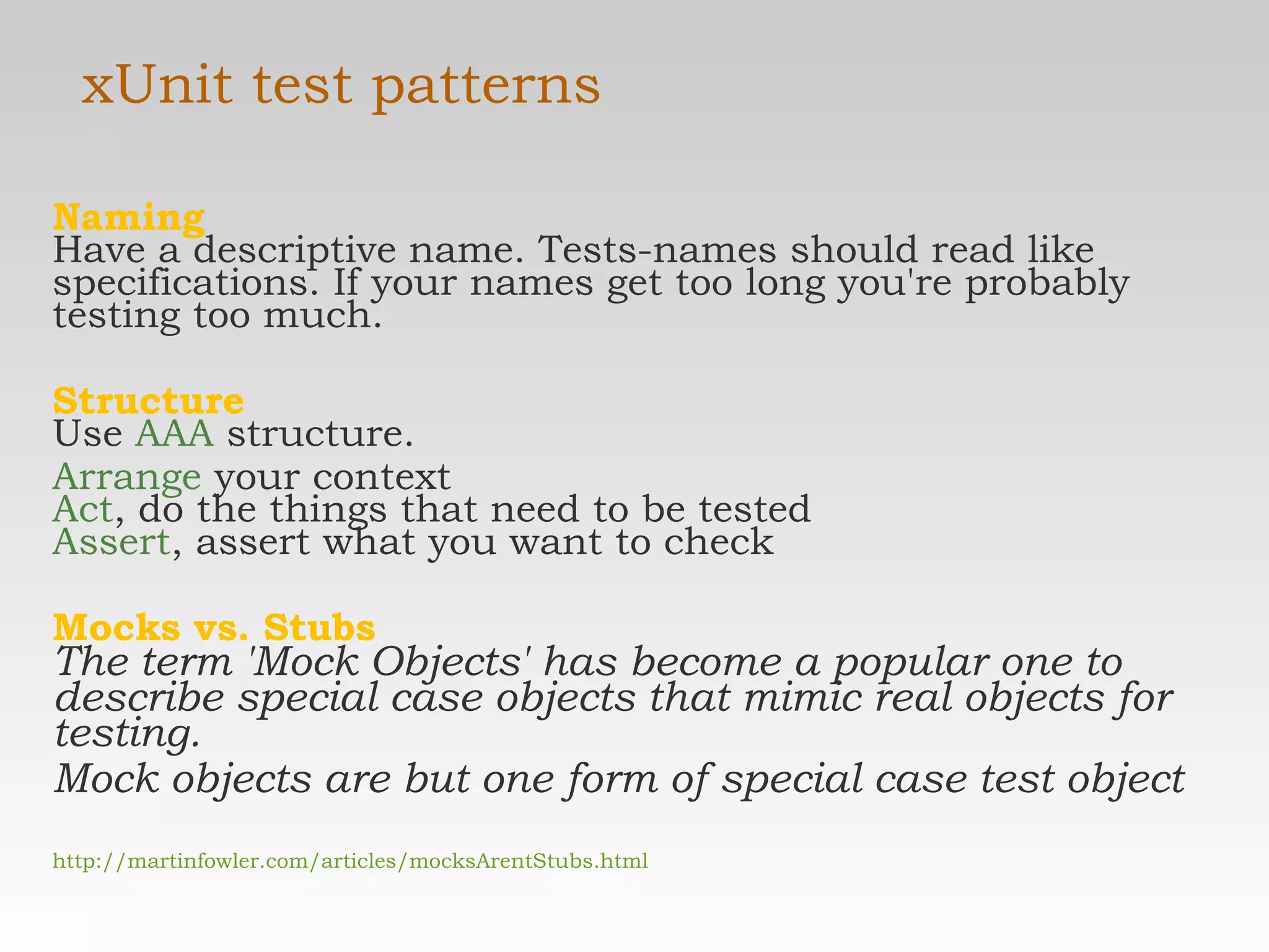 xUnit test patterns Naming Have a descriptive name. Tests-names should read like specifications. If your names get too long you're probably testing too much. Structure Use  AAA  structure. Arrange  your context Act , do the things that need to be tested Assert , assert what you want to check  Mocks vs. Stubs The term 'Mock Objects' has become a popular one to describe special case objects that mimic real objects for testing.  Mock objects are but one form of special case test object http://martinfowler.com/articles/mocksArentStubs.html 