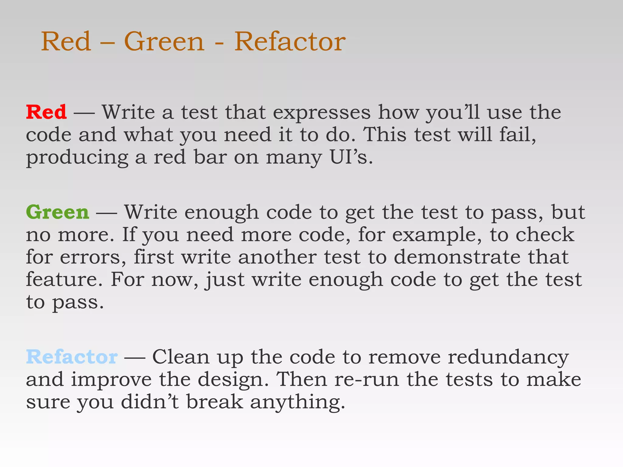 Red – Green - Refactor Red  — Write a test that expresses how you’ll use the code and what you need it to do. This test will fail, producing a red bar on many UI’s. Green  — Write enough code to get the test to pass, but no more. If you need more code, for example, to check for errors, first write another test to demonstrate that feature. For now, just write enough code to get the test to pass. Refactor   — Clean up the code to remove redundancy and improve the design. Then re-run the tests to make sure you didn’t break anything. 