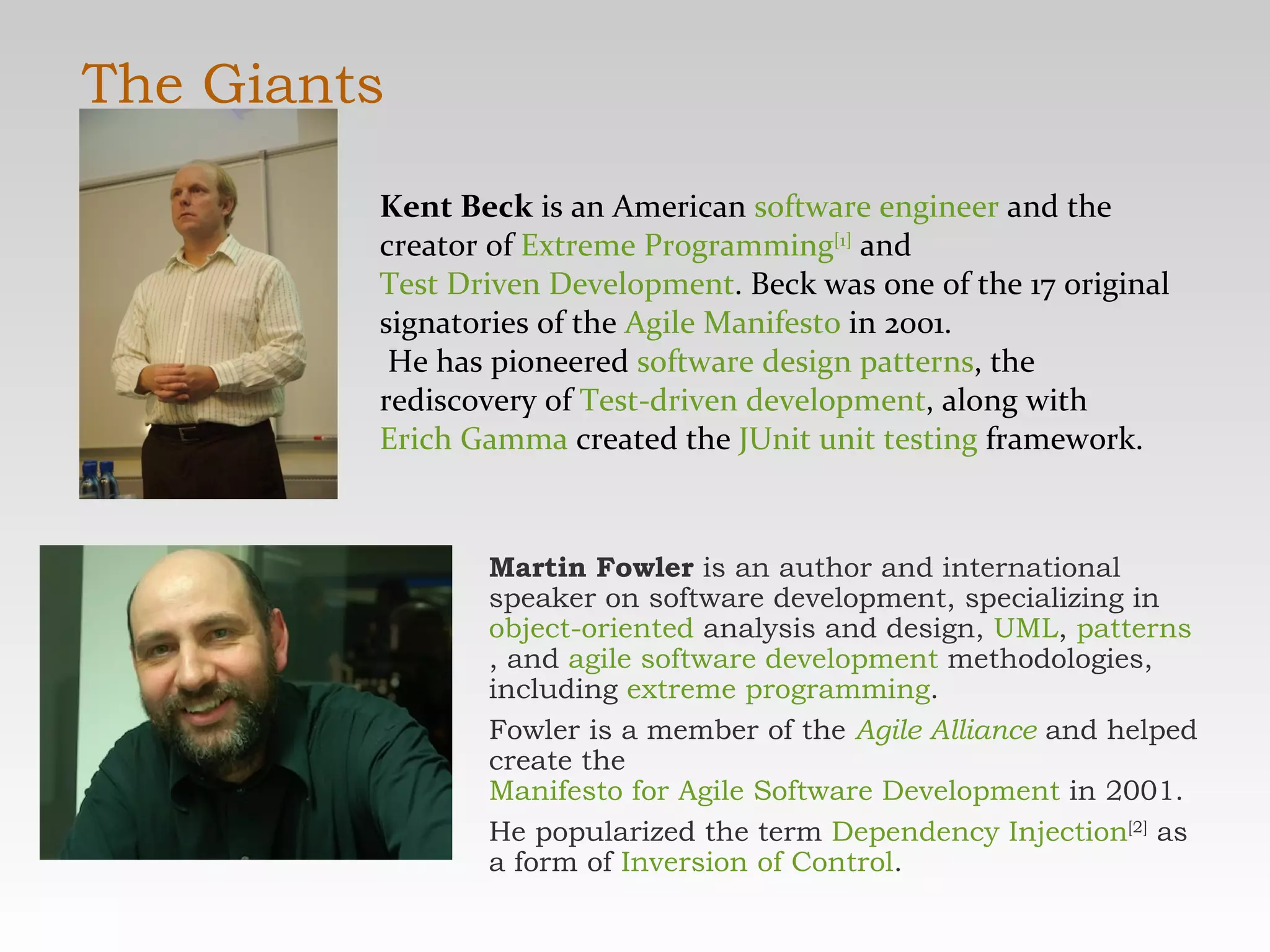 The Giants Martin Fowler  is an author and international speaker on software development, specializing in  object-oriented  analysis and design,  UML ,  patterns , and  agile software development  methodologies, including  extreme programming .  Fowler is a member of the  Agile Alliance  and helped create the  Manifesto for Agile Software Development  in 2001. He popularized the term  Dependency Injection [2]  as a form of  Inversion of Control . Kent Beck  is an American  software engineer  and the creator of  Extreme Programming [1]  and  Test Driven Development . Beck was one of the 17 original signatories of the  Agile Manifesto  in 2001. He has pioneered  software design patterns , the rediscovery of  Test-driven development , along with  Erich Gamma  created the  JUnit   unit testing  framework. 