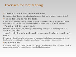 Excuses for not testing It takes too much time to write the tests How much time do you spend debugging code that you  or others have written? It takes too long to run the tests .  It shouldn’t. Most unit  tests should execute extremely quickly, so you should be able to run hundreds, even thousands of them in a matter of a  few seconds. It’s not my job to test my code Pray tell, what is your job, exactly? Presumably your job, at least in part, is to create working code. I don’t really know how the code is supposed to behave so  I can’t test it If you truly don’t know how the code is supposed to behave, then maybe this isn’t the time to be writing it. Maybe a prototype would be more appropriate But it compiles! It’s easy to get lulled into thinking that a successful compile is somehow a mark of approval, that you’ve passed some threshold of goodness. 