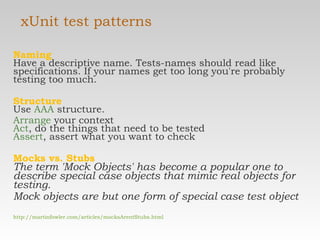 xUnit test patterns Naming Have a descriptive name. Tests-names should read like specifications. If your names get too long you're probably testing too much. Structure Use  AAA  structure. Arrange  your context Act , do the things that need to be tested Assert , assert what you want to check  Mocks vs. Stubs The term 'Mock Objects' has become a popular one to describe special case objects that mimic real objects for testing.  Mock objects are but one form of special case test object http://martinfowler.com/articles/mocksArentStubs.html 