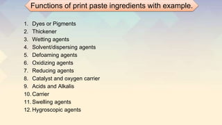 1. Dyes or Pigments
2. Thickener
3. Wetting agents
4. Solvent/dispersing agents
5. Defoaming agents
6. Oxidizing agents
7. Reducing agents
8. Catalyst and oxygen carrier
9. Acids and Alkalis
10. Carrier
11. Swelling agents
12. Hygroscopic agents
Functions of print paste ingredients with example.
 