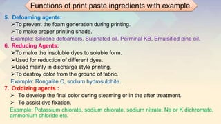 5. Defoaming agents:
⮚To prevent the foam generation during printing.
⮚To make proper printing shade.
Example: Silicone defoamers, Sulphated oil, Perminal KB, Emulsified pine oil.
6. Reducing Agents:
⮚To make the insoluble dyes to soluble form.
⮚Used for reduction of different dyes.
⮚Used mainly in discharge style printing.
⮚To destroy color from the ground of fabric.
Example: Rongalite C, sodium hydrosulphite..
7. Oxidizing agents :
⮚ To develop the final color during steaming or in the after treatment.
⮚ To assist dye fixation.
Example: Potassium chlorate, sodium chlorate, sodium nitrate, Na or K dichromate,
ammonium chloride etc.
Functions of print paste ingredients with example.
 
