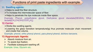 11. Swelling agents:
⮚Helps to swell the fiber structure.
⮚To increase the intermolecular space of fiber.
⮚Helps to penetrate the dye molecule inside fiber space.
Example: Phenol, polyethylene glycol, Diethylene glycol diacetate(DEGDA), Ethyl
lactate[CH3CH(OH)COOC2H5].
12.Carrier:
⮚Works like swelling agents.
⮚Lowering the glass transition temperature(tg) thus promote molecular chain movement
and create free volume.
Example: phenol, ortho phenyl phenol, para phenyl phenol, dichloro benzene.
13.Hygroscopic Agents:
⮚ Absorb moisture from air.
⮚ To assist dye fixation.
⮚ Facilitate subsequent washing off.
Example: Urea, Glycerin etc.
Functions of print paste ingredients with example.
 
