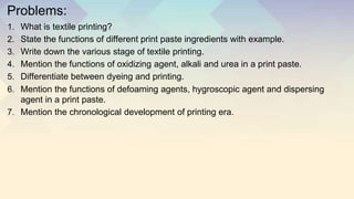 Problems:
1. What is textile printing?
2. State the functions of different print paste ingredients with example.
3. Write down the various stage of textile printing.
4. Mention the functions of oxidizing agent, alkali and urea in a print paste.
5. Differentiate between dyeing and printing.
6. Mention the functions of defoaming agents, hygroscopic agent and dispersing
agent in a print paste.
7. Mention the chronological development of printing era.
 