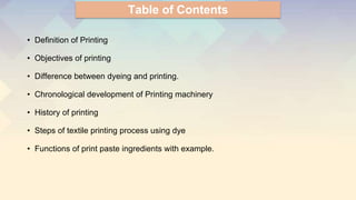 Table of Contents
• Definition of Printing
• Objectives of printing
• Difference between dyeing and printing.
• Chronological development of Printing machinery
• History of printing
• Steps of textile printing process using dye
• Functions of print paste ingredients with example.
 