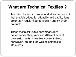 What are Technical Textiles ?
 Technical textiles are value added textile products
that provide added functionality and applications
other than regular fiber to fashion supply chain
products.
 These technical textile encompass high
performance fibre, yarn and different type of
conversion techniques like woven, knitted,
nonwoven, braided, as well as composite
structures.
 