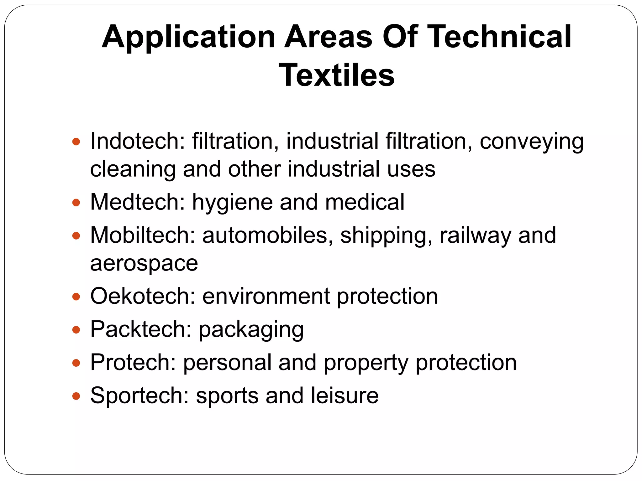Application Areas Of Technical
Textiles
 Indotech: filtration, industrial filtration, conveying
cleaning and other industrial uses
 Medtech: hygiene and medical
 Mobiltech: automobiles, shipping, railway and
aerospace
 Oekotech: environment protection
 Packtech: packaging
 Protech: personal and property protection
 Sportech: sports and leisure
 