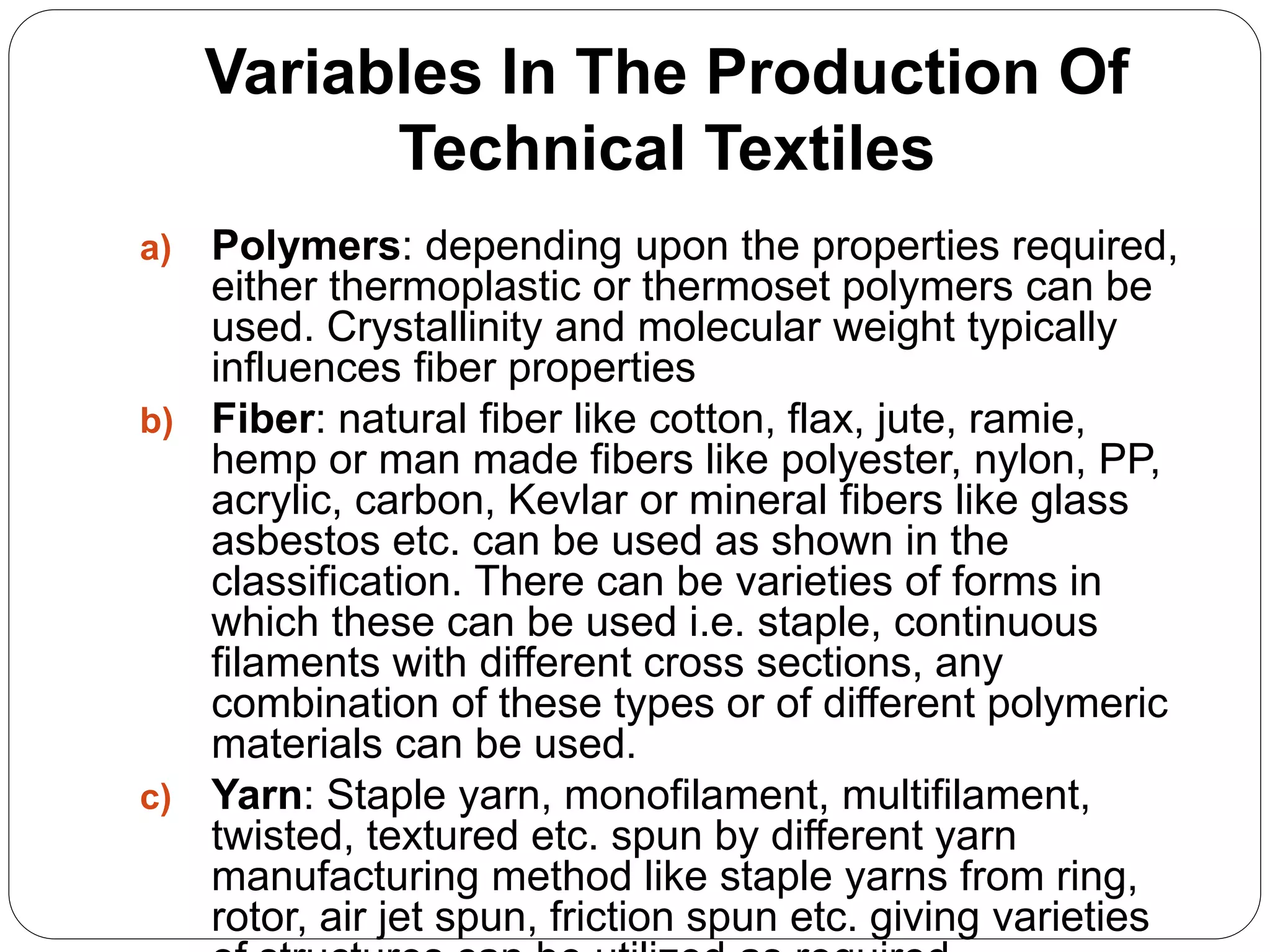 Variables In The Production Of
Technical Textiles
a) Polymers: depending upon the properties required,
either thermoplastic or thermoset polymers can be
used. Crystallinity and molecular weight typically
influences fiber properties
b) Fiber: natural fiber like cotton, flax, jute, ramie,
hemp or man made fibers like polyester, nylon, PP,
acrylic, carbon, Kevlar or mineral fibers like glass
asbestos etc. can be used as shown in the
classification. There can be varieties of forms in
which these can be used i.e. staple, continuous
filaments with different cross sections, any
combination of these types or of different polymeric
materials can be used.
c) Yarn: Staple yarn, monofilament, multifilament,
twisted, textured etc. spun by different yarn
manufacturing method like staple yarns from ring,
rotor, air jet spun, friction spun etc. giving varieties
 