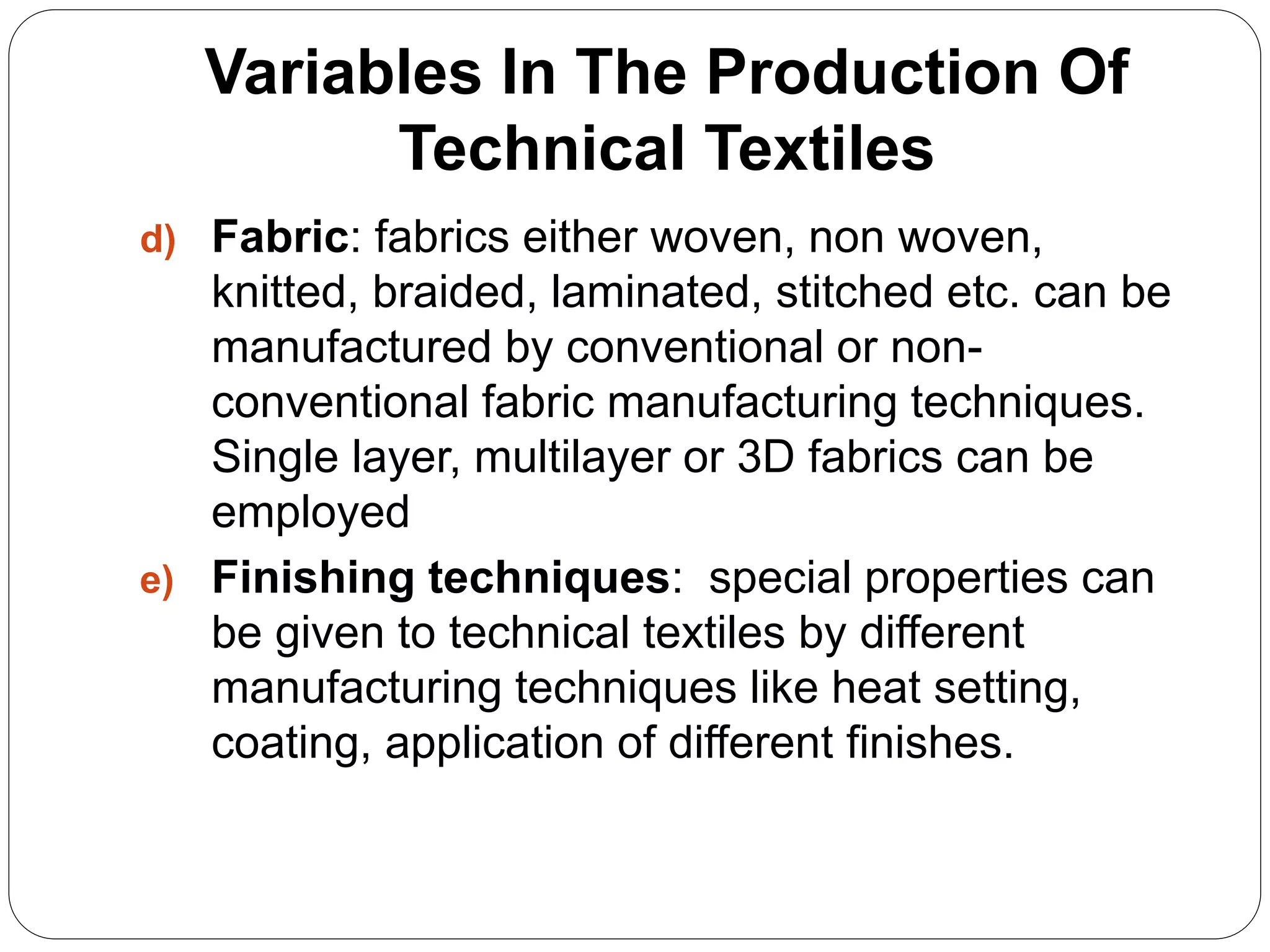 Variables In The Production Of
Technical Textiles
d) Fabric: fabrics either woven, non woven,
knitted, braided, laminated, stitched etc. can be
manufactured by conventional or non-
conventional fabric manufacturing techniques.
Single layer, multilayer or 3D fabrics can be
employed
e) Finishing techniques: special properties can
be given to technical textiles by different
manufacturing techniques like heat setting,
coating, application of different finishes.
 