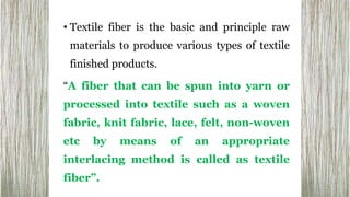 • Textile fiber is the basic and principle raw
materials to produce various types of textile
finished products.
“A fiber that can be spun into yarn or
processed into textile such as a woven
fabric, knit fabric, lace, felt, non-woven
etc by means of an appropriate
interlacing method is called as textile
fiber”.
 