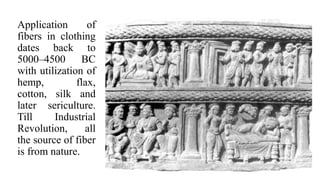 Application of
fibers in clothing
dates back to
5000–4500 BC
with utilization of
hemp, flax,
cotton, silk and
later sericulture.
Till Industrial
Revolution, all
the source of fiber
is from nature.
 