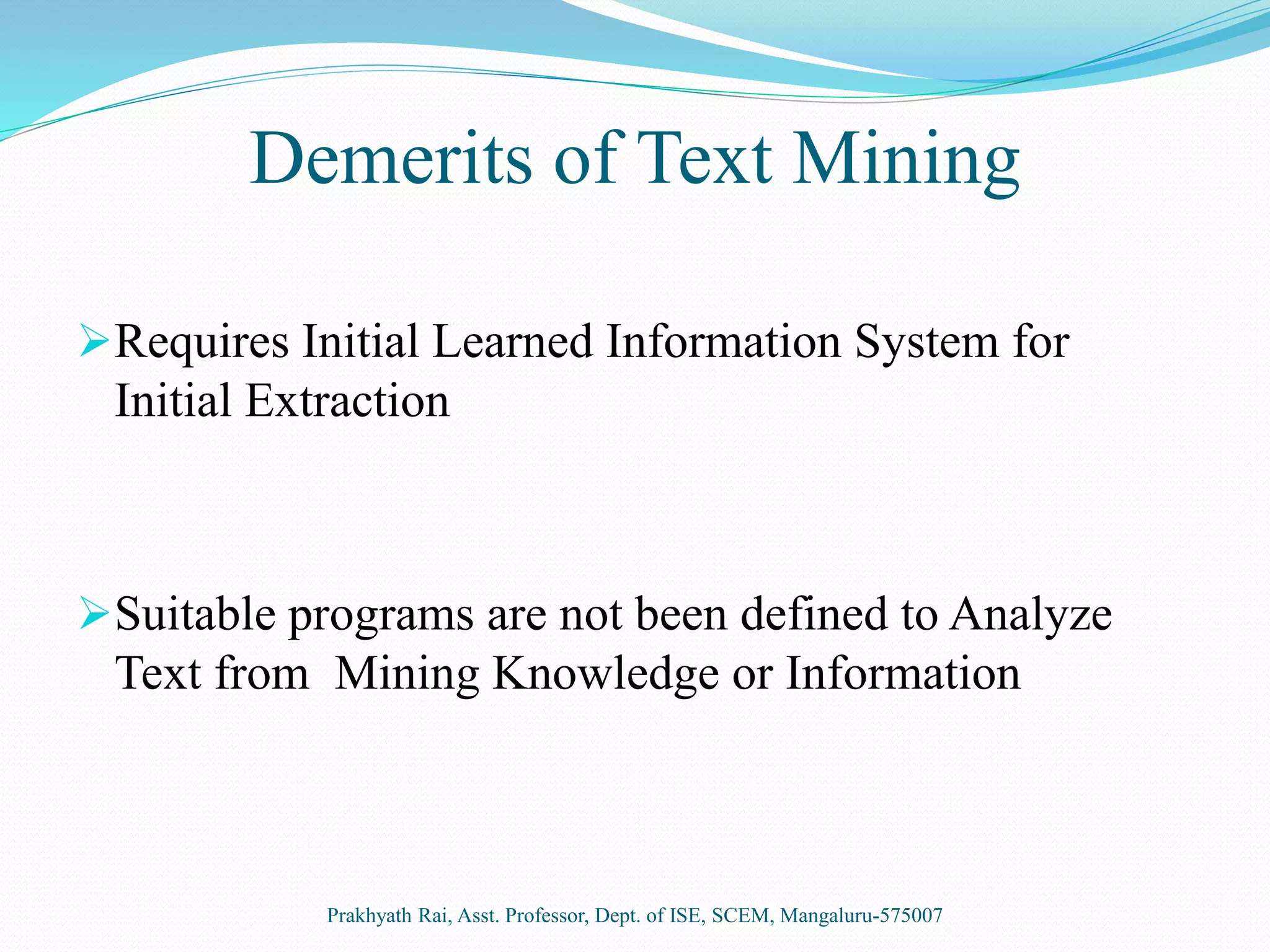 Demerits of Text Mining
Requires Initial Learned Information System for
Initial Extraction
Suitable programs are not been defined to Analyze
Text from Mining Knowledge or Information
Prakhyath Rai, Asst. Professor, Dept. of ISE, SCEM, Mangaluru-575007
 