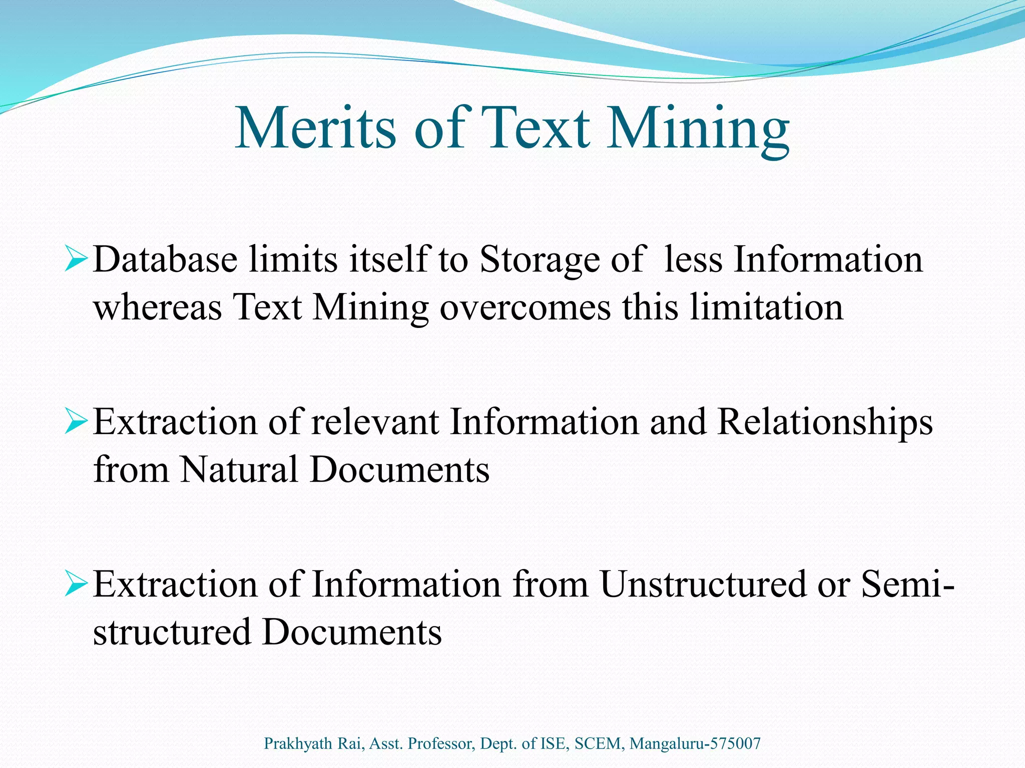 Merits of Text Mining
Database limits itself to Storage of less Information
whereas Text Mining overcomes this limitation
Extraction of relevant Information and Relationships
from Natural Documents
Extraction of Information from Unstructured or Semi-
structured Documents
Prakhyath Rai, Asst. Professor, Dept. of ISE, SCEM, Mangaluru-575007
 